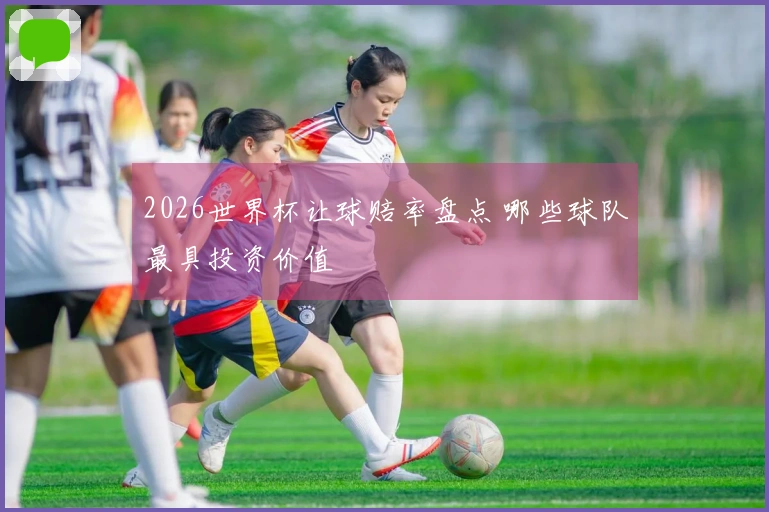 2026世界杯让球赔率盘点 哪些球队最具投资价值