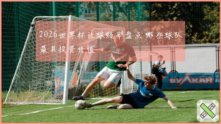2026世界杯让球赔率盘点 哪些球队最具投资价值